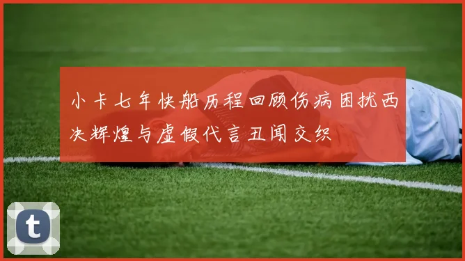 小卡七年快船历程回顾伤病困扰西决辉煌与虚假代言丑闻交织