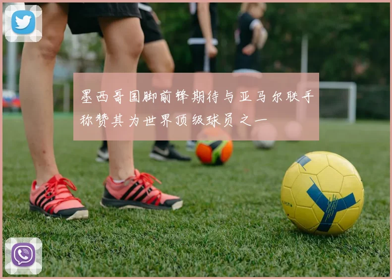 墨西哥国脚前锋期待与亚马尔联手称赞其为世界顶级球员之一
