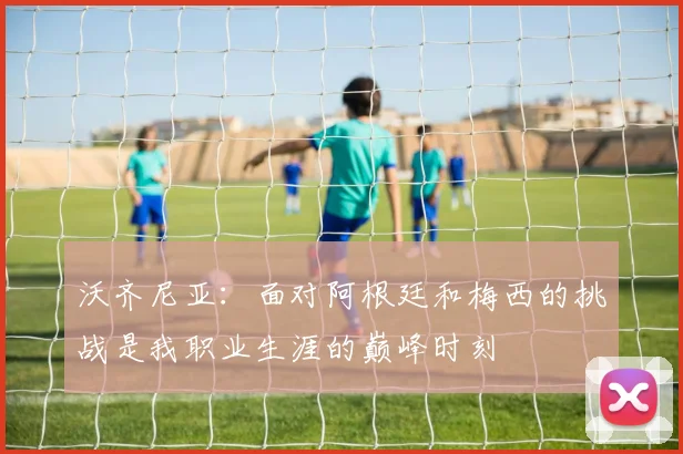 沃齐尼亚：面对阿根廷和梅西的挑战是我职业生涯的巅峰时刻