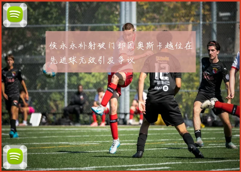 侯永永补射破门却因奥斯卡越位在先进球无效引发争议