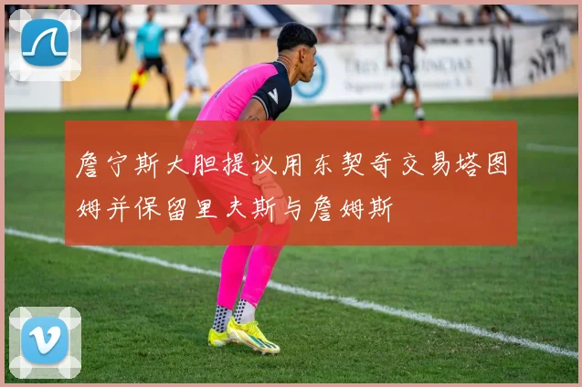 詹宁斯大胆提议用东契奇交易塔图姆并保留里夫斯与詹姆斯