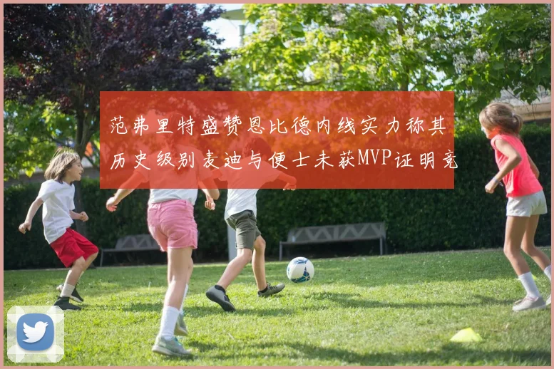 范弗里特盛赞恩比德内线实力称其历史级别麦迪与便士未获MVP证明竞争激烈