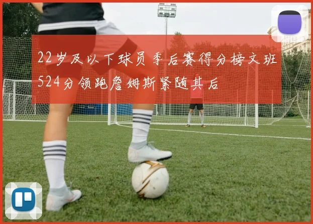 22岁及以下球员季后赛得分榜文班524分领跑詹姆斯紧随其后
