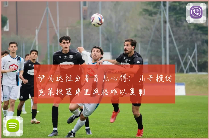伊戈达拉分享育儿心得：儿子模仿克莱投篮库里风格难以复制