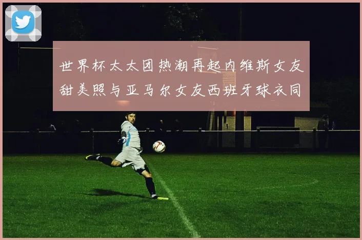 世界杯太太团热潮再起内维斯女友甜美照与亚马尔女友西班牙球衣同框秀