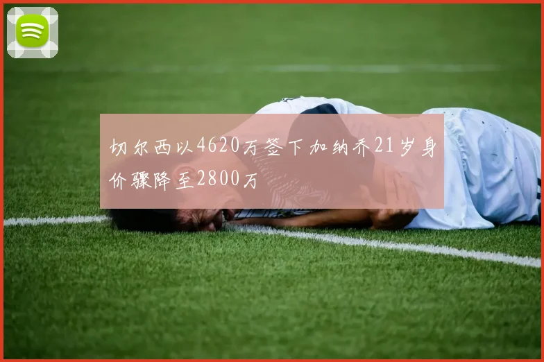 切尔西以4620万签下加纳乔21岁身价骤降至2800万
