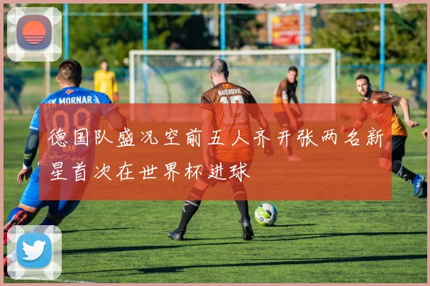 德国队盛况空前五人齐开张两名新星首次在世界杯进球
