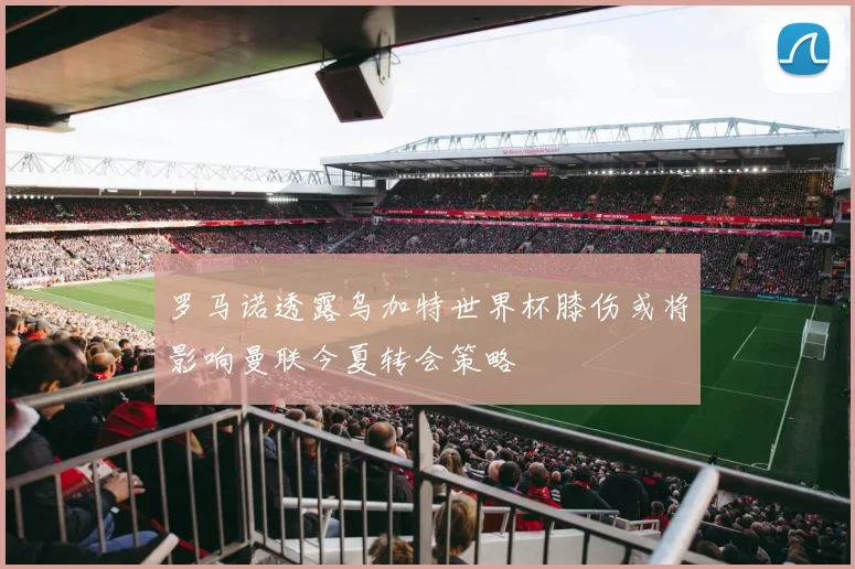 罗马诺透露乌加特世界杯膝伤或将影响曼联今夏转会策略