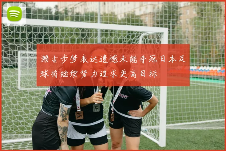 濑古步梦表达遗憾未能夺冠日本足球将继续努力追求更高目标