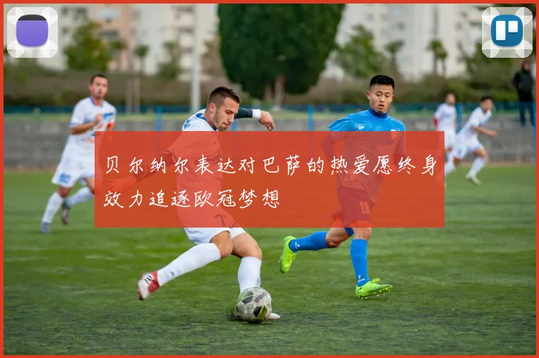 贝尔纳尔表达对巴萨的热爱愿终身效力追逐欧冠梦想