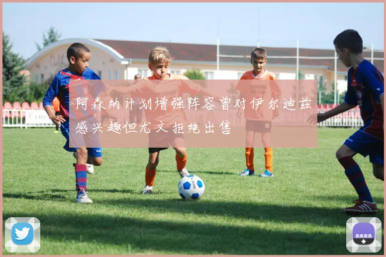 阿森纳计划增强阵容曾对伊尔迪兹感兴趣但尤文拒绝出售