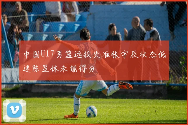 中国U17男篮远投失准张宇辰状态低迷陈昱休未能得分