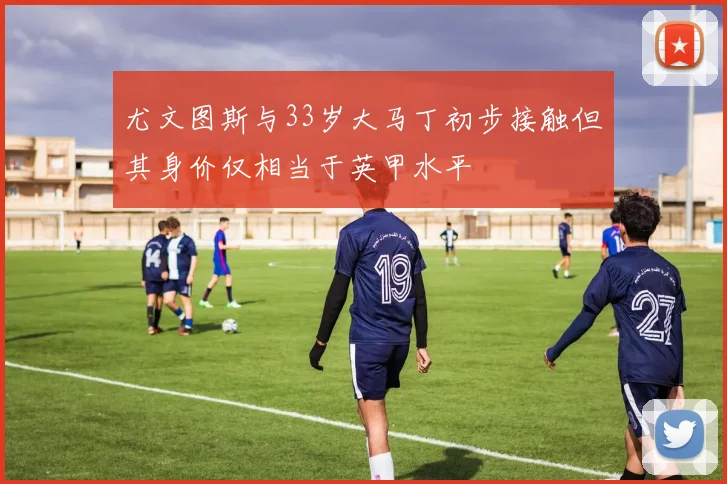 尤文图斯与33岁大马丁初步接触但其身价仅相当于英甲水平