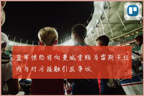 蓝军愤怒将向曼城索赔马雷斯卡任内与对方接触引发争议