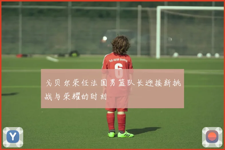 戈贝尔荣任法国男篮队长迎接新挑战与荣耀的时刻