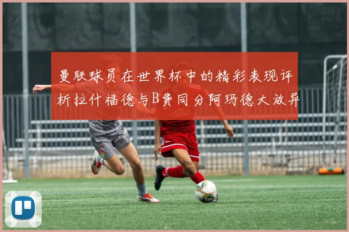 曼联球员在世界杯中的精彩表现评析拉什福德与B费同分阿玛德大放异彩