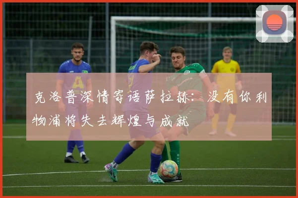 克洛普深情寄语萨拉赫：没有你利物浦将失去辉煌与成就
