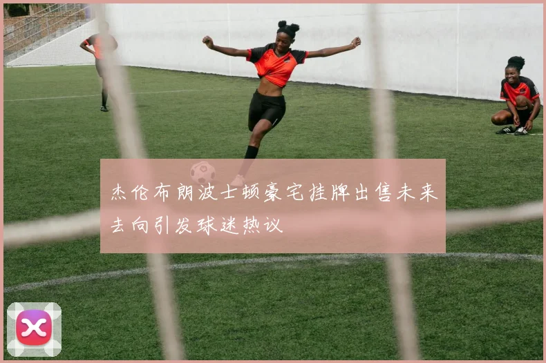 杰伦布朗波士顿豪宅挂牌出售未来去向引发球迷热议