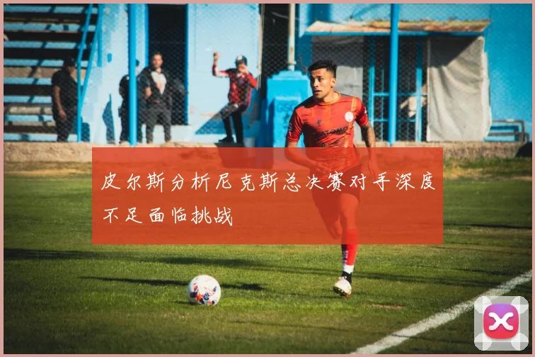 皮尔斯分析尼克斯总决赛对手深度不足面临挑战