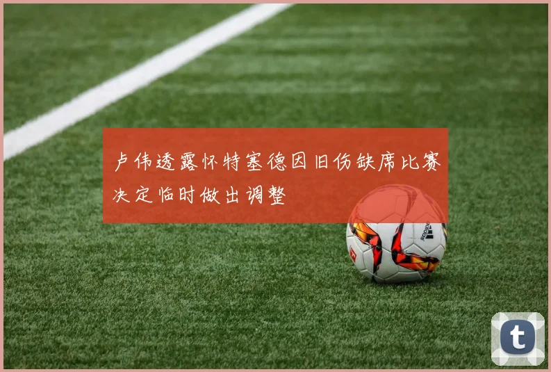 卢伟透露怀特塞德因旧伤缺席比赛决定临时做出调整