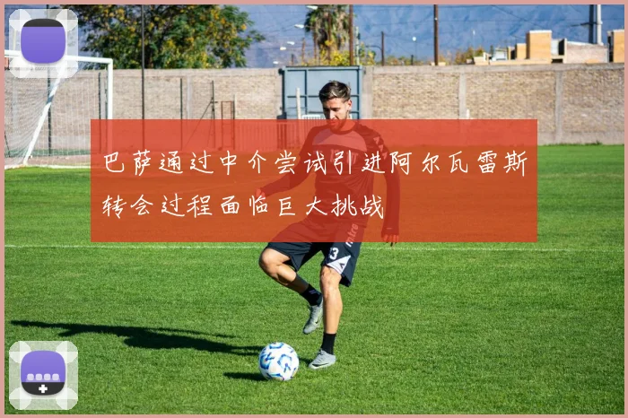 巴萨通过中介尝试引进阿尔瓦雷斯转会过程面临巨大挑战