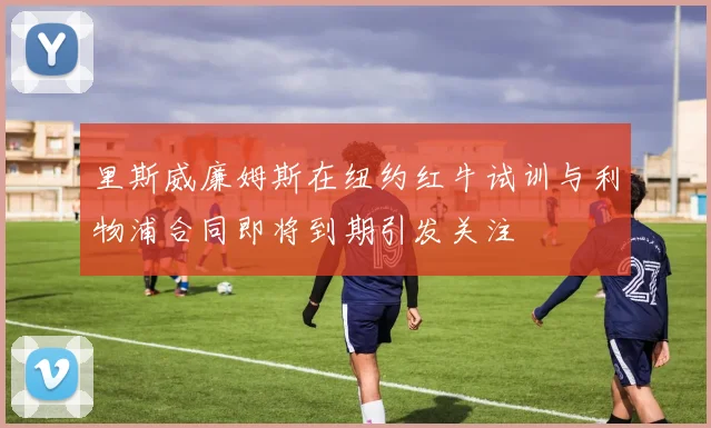 里斯威廉姆斯在纽约红牛试训与利物浦合同即将到期引发关注